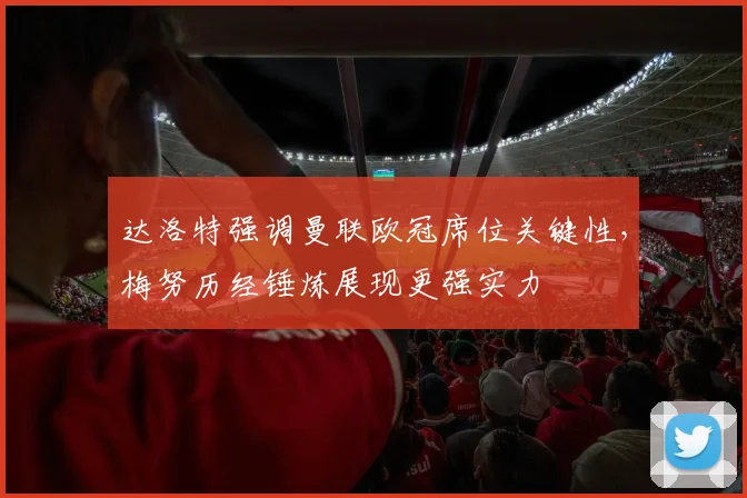 达洛特强调曼联欧冠席位关键性，梅努历经锤炼展现更强实力