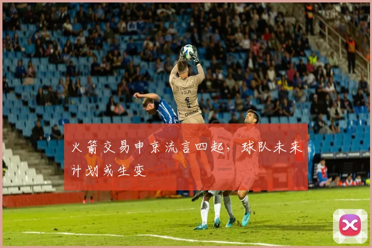 火箭交易申京流言四起，球队未来计划或生变