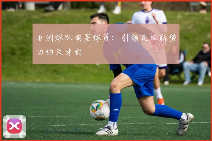 非洲球队明星球员:引领足坛新势力的天才们
