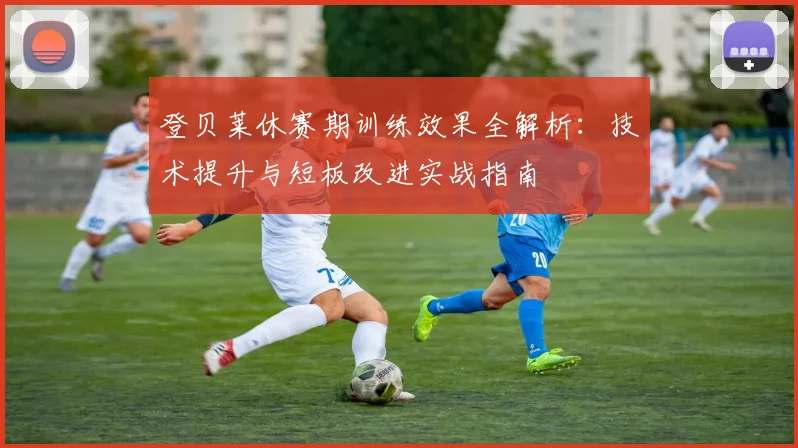 登贝莱休赛期训练效果全解析：技术提升与短板改进实战指南