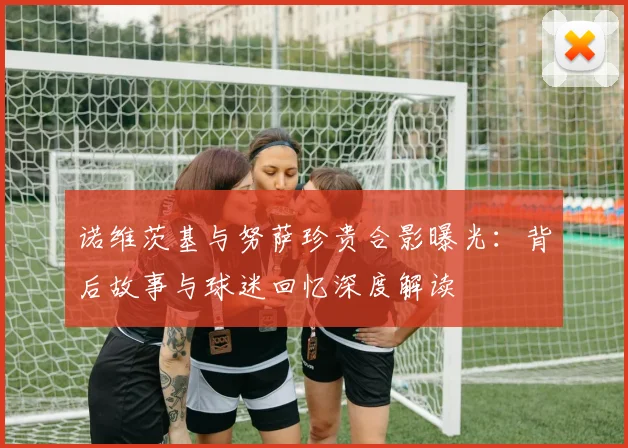 诺维茨基与努萨珍贵合影曝光：背后故事与球迷回忆深度解读